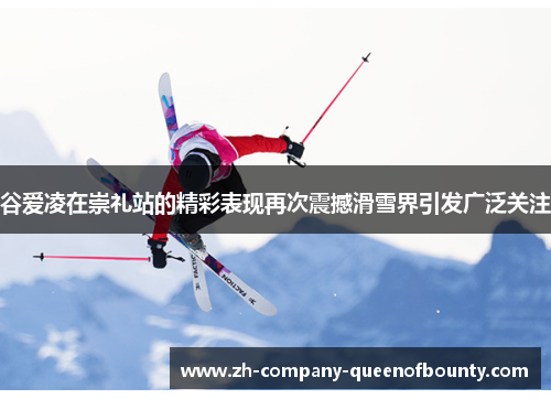 谷爱凌在崇礼站的精彩表现再次震撼滑雪界引发广泛关注