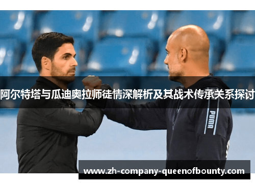 阿尔特塔与瓜迪奥拉师徒情深解析及其战术传承关系探讨