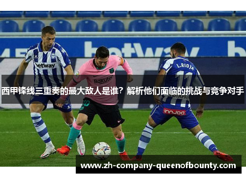 西甲锋线三重奏的最大敌人是谁?解析他们面临的挑战与竞争对手 西甲锋线三重奏的最大敌人是谁?解析他们面临的挑战与竞争对手