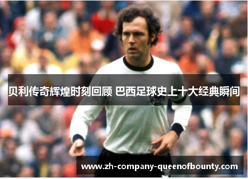 贝利传奇辉煌时刻回顾 巴西足球史上十大经典瞬间 贝利传奇辉煌时刻回顾 巴西足球史上十大经典瞬间