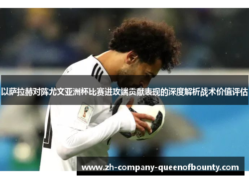 以萨拉赫对阵尤文亚洲杯比赛进攻端贡献表现的深度解析战术价值评估